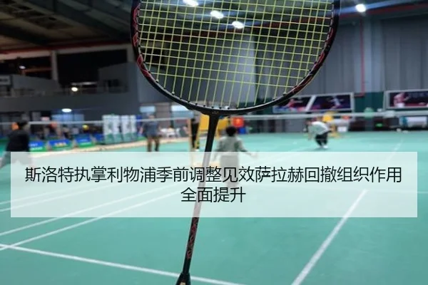 斯洛特执掌利物浦季前调整见效萨拉赫回撤组织作用全面提升