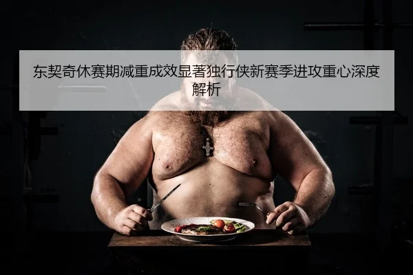 东契奇休赛期减重成效显著独行侠新赛季进攻重心深度解析