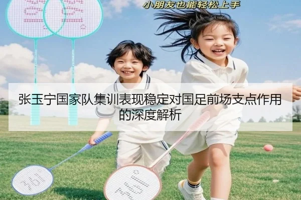 张玉宁国家队集训表现稳定对国足前场支点作用的深度解析